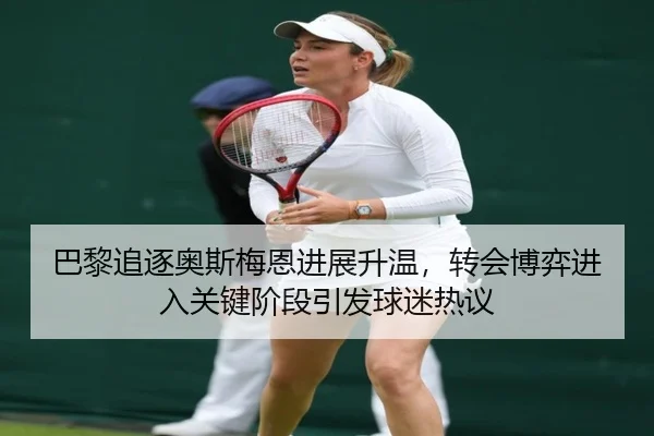 巴黎追逐奥斯梅恩进展升温，转会博弈进入关键阶段引发球迷热议（dongqiudi）
